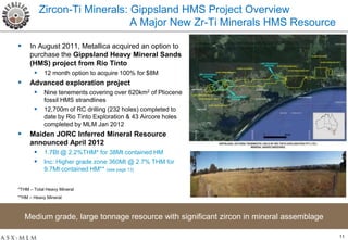 Zircon-Ti Minerals: Gippsland HMS Project Overview
                               A Major New Zr-Ti Minerals HMS Resource

    In August 2011, Metallica acquired an option to
     purchase the Gippsland Heavy Mineral Sands
     (HMS) project from Rio Tinto
        12 month option to acquire 100% for $8M
    Advanced exploration project
        Nine tenements covering over 620km2 of Pliocene
            fossil HMS strandlines
           12,700m of RC drilling (232 holes) completed to
            date by Rio Tinto Exploration & 43 Aircore holes
            completed by MLM Jan 2012
    Maiden JORC Inferred Mineral Resource
     announced April 2012
       1.7Bt @ 2.2%THM* for 38Mt contained HM
       Inc: Higher grade zone 360Mt @ 2.7% THM for
            9.7Mt contained HM** (see page 13)


*THM – Total Heavy Mineral
**HM – Heavy Mineral



    Medium grade, large tonnage resource with significant zircon in mineral assemblage

                                                                                         11
 