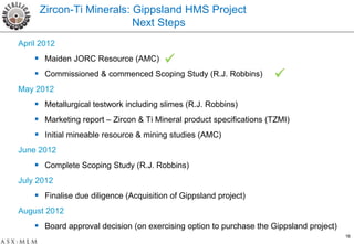 Zircon-Ti Minerals: Gippsland HMS Project
                         Next Steps
April 2012
     Maiden JORC Resource (AMC)        
     Commissioned & commenced Scoping Study (R.J. Robbins)          
May 2012
     Metallurgical testwork including slimes (R.J. Robbins)
     Marketing report – Zircon & Ti Mineral product specifications (TZMI)
     Initial mineable resource & mining studies (AMC)
June 2012
     Complete Scoping Study (R.J. Robbins)
July 2012
     Finalise due diligence (Acquisition of Gippsland project)
August 2012
     Board approval decision (on exercising option to purchase the Gippsland project)
                                                                                         16
 