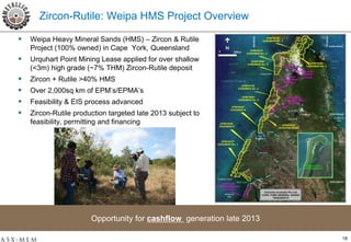 Zircon-Rutile: Weipa HMS Project Overview

   Weipa Heavy Mineral Sands (HMS) – Zircon & Rutile
    Project (100% owned) in Cape York, Queensland
   Urquhart Point Mining Lease applied for over shallow
    (<3m) high grade (~7% THM) Zircon-Rutile deposit
   Zircon + Rutile >40% HMS
   Over 2,000sq km of EPM’s/EPMA’s
   Feasibility & EIS process advanced
   Zircon-Rutile production targeted late 2013 subject to
    feasibility, permitting and financing




                       Opportunity for cashflow generation late 2013

                                                                       18
 