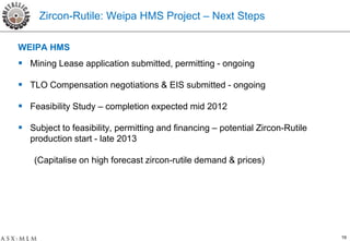 Zircon-Rutile: Weipa HMS Project – Next Steps

WEIPA HMS
 Mining Lease application submitted, permitting - ongoing

 TLO Compensation negotiations & EIS submitted - ongoing

 Feasibility Study – completion expected mid 2012

 Subject to feasibility, permitting and financing – potential Zircon-Rutile
   production start - late 2013

    (Capitalise on high forecast zircon-rutile demand & prices)




                                                                               19
 