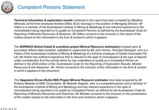 Competent Persons Statement

Technical information & exploration results contained in this report has been compiled by Metallica
Minerals Ltd full time employee Andrew Gillies (B.Sc Geology) in the position of Managing Director. Mr
Gillies is a member of the Australasian Institute of Mining & Metallurgy & has relevant experience to the
mineralisation being reported on to qualify as Competent Persons as defined by the Australasian Code for
Reporting of Minerals Resources & Reserves. Mr Gillies consents to the inclusion in this report of the
matters based on the information in the form & context in which it appears


The NORNICO Nickel-Cobalt & scandium project Mineral Resource estimate(s) is based upon &
accurately reflects data compiled, validated or supervised by Mr John Horton, Principal Geologist, who is a
Fellow of the Australasian Institute of Mining & Metallurgy & a full time employee of Golder Associates Pty
Ltd. Mr Horton has sufficient experience that is relevant to the style of mineralisation & the type of deposit
under consideration & to the activity which he has undertaken to qualify as a Competent Person as
defined in the 2004 edition of the ‘Australasian Code for the Reporting of Exploration Results, Mineral
Resources & Ore Reserves’. Mr. Horton consents to the inclusion of this information in the form & context
in which it appears in this document.


The Gippsland Zircon-Rutile HMS Project Mineral Resource estimates have been prepared by Mr
Rodney Webster of AMC Consultants. Mr Webster BappSc, who is a competent person and a member of
the Australasian Institute of Mining and Metallurgy and has relevant experience in the style of
mineralisation being reported on to qualify as Competent Person as defined by the Australasian Code for
Reporting of Minerals Resources and Reserves. Mr Webster consents to the inclusion in this presentation
of the matters based on the information in the form and context in which it appears.
 