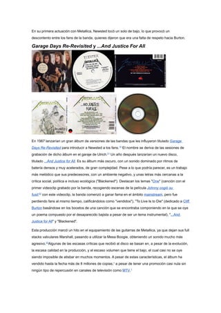En su primera actuación con Metallica, Newsted tocó un solo de bajo, lo que provocó un
descontento entre los fans de la banda, quienes dijeron que era una falta de respeto hacia Burton.

Garage Days Re-Revisited y ...And Justice For All




En 1987 lanzarían un gran álbum de versiones de las bandas que les influyeron titulado Garage
Days Re-Revisited para introducir a Newsted a los fans.10 El nombre se deriva de las sesiones de
grabación de dicho álbum en el garaje de Ulrich.21 Un año después lanzarían un nuevo disco,
titulado ...And Justice for All. Es su álbum más oscuro, con un sonido dominado por ritmos de
batería densos y muy acelerados, de gran complejidad. Pese a lo que podría parecer, es un trabajo
más melódico que sus predecesores, con un ambiente negativo, y unas letras más cercanas a la
crítica social, política e incluso ecológica ("Blackened"). Destacan los temas "One" (canción con el
primer videoclip grabado por la banda, recogiendo escenas de la película Johnny cogió su
fusil;22 con este videoclip, la banda comenzó a ganar fama en el ámbito mainstream, pero fue
perdiendo fans al mismo tiempo, calificándolos como "vendidos"), "To Live Is to Die" (dedicado a Cliff
Burton basándose en los bocetos de una canción que se encontraba componiendo en la que se oye
un poema compuesto por el desaparecido bajista a pesar de ser un tema instrumental), "...And
Justice for All" y "Blackened".

Esta producción marcó un hito en el equipamiento de las guitarras de Metallica, ya que dejan sus full
stacks valvulares Marshall, pasando a utilizar la Mesa Boogie, obteniendo un sonido mucho más
agresivo.22Algunas de las escasas críticas que recibió al disco se basan en, a pesar de la evolución,
la escasa calidad en la producción, y el escaso volumen que tiene el bajo, el cual casi no se oye
siendo imposible de atisbar en muchos momentos. A pesar de estas características, el álbum ha
vendido hasta la fecha más de 8 millones de copias,1 a pesar de tener una promoción casi nula sin
ningún tipo de repercusión en canales de televisión como MTV.1
 