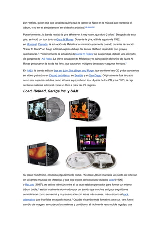 por Hetfield, quien dijo que la banda quería que la gente se fijase en la música que contenía el
álbum, y no en el simbolismo ni en el diseño artístico.[cita requerida]

Posteriormente, la banda realizó la gira Wherever I may roam, que duró 2 años.1 Después de esta
gira, se inició un tour junto a Guns N' Roses. Durante la gira, el 8 de agosto de 1992
en Montreal, Canadá, la actuación de Metallica terminó abruptamente cuando durante la canción
"Fade To Black" un fuego artificial explotó debajo de James Hetfield, dejándolo con graves
quemaduras.5 Posteriormente la actuación deGuns N' Roses fue suspendida, debido a la afección
de garganta de Axl Rose. La breve actuación de Metallica y la cancelación del show de Guns N'
Roses provocaron la ira de los fans, que causaron múltiples destrozos y algunos heridos.5

En 1993, la banda editó el box set Live Shit: Binge and Purge, que contiene tres CD y dos conciertos
en vídeo grabados en Ciudad de México, en Seattle y en San Diego. Originalmente fue lanzado
como una caja de cartulina como si fuera equipo de un tour. Aparte de los CD y los DVD, la caja
contiene material adicional como un libro a color de 75 páginas.

Load, Reload, Garage Inc. y S&M




Su disco homónimo, conocido popularmente como The Black Album marcaría un punto de inflexión
en la carrera musical de Metallica, y sus dos discos consecutivos titulados Load (1996)
y ReLoad (1997), de estilos idénticos entre sí ya que estaban pensados para formar un mismo
álbum doble,21 están totalmente dominados por un sonido que muchos antiguos seguidores
consideraron como comercial y muy suavizado con letras más suaves, más cercano al rock
alternativo que triunfaba en aquella época.1 Quizás el cambio más llamativo para sus fans fue el
cambio de imagen: se cortaron las melenas y cambiaron el fácilmente reconocible logotipo que
 