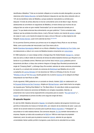 identificaba a Metallica.22 Esto se vio también reflejado en el cambio de sello discográfico, ya que las
relaciones entre Elektra Records y la banda finalizaron después de casi diez años cobrando sólo un
14% de los beneficios netos de Metallica, aunque acabarían reanudando su contrato poco
después.5 El éxito de ambos álbumes no fue tan contundente como el del álbum negro. Muchos
adolescentes se convirtieron en seguidores de Metallica, al mismo tiempo que muchos de sus
antiguos fans se veían en gran medida "traicionados" por la nueva dirección tomada por el
grupo,10 lo que desde entonces lleva alimentando una gran polémica.22 Como curiosidad cabe
destacar que las portadas de ambos discos, Load y ReLoad, ilustran una mezcla de semen y sangre
de oveja en Load, y una mezcla de sangre de oveja y orina en ReLoad. La idea original es del
fotógrafo Andres Serrano, quien tomó además las fotos.[cita requerida]

En los premios Grammy entraron por primera vez en la categoría Heavy Rock en vez de Heavy
Metal, como ocurría antes del mencionado Load. Ese mismo año la
banda finlandesa Apocalyptica debutó con su tributo a Metallica Plays Metallica by Four Cellos, que
era básicamente un álbum con covers de Metallica tocados únicamente con violonchelos.

El 1998 realizarían un nuevo trabajo similar a Garage Days Re-Visited titulado Garage Inc., aunque
esta vez sería un álbum doble de versiones de temas de estilos bastante diversos que influyeron a la
banda en su ya dilatada carrera. Mientras que el primer disco incluía covers grabados para el
lanzamiento del álbum, el disco dos contenía íntegros el Garage Days Revisited proveniente del
single de "Creeping Death", y elGarage Days Re-revisited, además de varias versiones provenientes
de caras B y un extracto del concierto de versiones de Motörhead que Metallica dio en el 50
cumpleaños de Lemmy Kilmister el 4 de diciembre de 1995 en el Whiskey-A-Go-Go. El cover
"Whiskey in the Jar" de Thin Lizzy resultó ganador de un premio Grammy en la categoría de Mejor
Interpretación de Hard Rock en 2000.

Al año siguiente (1999) grabarían en un concierto en directo, titulado S&M, en colaboración con
la Orquesta Sinfónica de San Francisco, dirigida por Michael Kamen, quien había hecho los arreglos
de orquesta para "Nothing Else Matters" en The Black Album. En este álbum doble se experimenta
la mezcla entre música de canciones de Metallica con arreglos orquestales. Además, se
presentarían dos nuevos temas especialmente compuestos para la ocasión, "No Leaf Clover" y "-
Human", extrayéndose el primero de ellos como segundo single del disco.

El episodio Napster

En abril de 2000, Metallica demandó a Napster, la compañía creadora del programa homónimo que
permitía el intercambio de música en formato MP3, por violación de los derechos de autor,1 pues una
versión de la canción todavía en proceso para la película Misión Imposible II, "I Disappear", se
escuchaba en la radio estadounidense. Dos semanas después, Dr. Dre también demandaba a la
empresa. Napster ya había sido acusada por la RIAA en 1999 de violar leyes de propiedad
intelectual y servir de asilo para la piratería musical en internet, además de que algunas
universidades habían pedido prohibir el programa, pues disminuía la velocidad de sus redes.
 