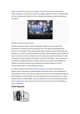 Chains y que también se rumoreó como sustituto.1 Este mismo año se crea la banda tributo
satírica, Beatallica, la cual fusiona la música de The Beatles y Metallica. Tuvieron un problema legal
con Sony, poseedora de los derechos sobre el material de los Beatles, pero fueron ayudados por
Lars Ulrich.25




Concierto en Madrid el 22 de junio de 2003.

Antes de la entrada de Trujillo, la banda había grabado el álbum St. Anger, con Bob Rock
nuevamente en el puesto de productor. Este último toca el bajo debido a las dificultades para
encontrar un nuevo bajista.26 Como peculiaridades del disco destaca la ausencia absoluta de solos
de guitarra, y un sonido de la batería totalmente novedoso e igualmente polémico que radicaba en la
caja, la cual tenía un armónico metálico en vez del de madera seca usado hasta entonces. El vídeo
de la canción homónima del álbum fue grabado en la prisión de San Quintin.27 Hubo otras muchas
dificultades en la producción del álbum, debidos a motivos como el proceso de rehabilitación de
Hetfield, que se había comenzado a tener problemas con el alcohol después de un viaje
a Siberia donde, según él, su única bebida era el vodka.

En el 2004 se lanzaría el documental Some Kind of Monster, que narra la producción del St.
Anger en medio de discusiones y problemas luego de la salida de Jason y de la rehabilitación de
James Hetfield, de quien ya se conocía su pasión por el alcohol.27 En el documental hacen aparición
Jason Newsted y su banda Echobrain (Lars y Kirk acuden a una de sus presentaciones, se dirigen
hacia los camerinos y cuando llegan, Jason ya se había ido) y uno de sus primeros guitarristas del
grupo, Dave Mustaine, quien charla con Lars acerca de temas como su estancia en Metallica y su
carrera en Megadeth.

Death Magnetic
 