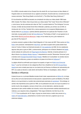 En el 2006, la banda realizó el tour Escape from the studio 06, en el que tocaron el disco Master of
Puppets entero en conmemoración de su vigésimo aniversario. Durante este tour, la banda tocó dos
nuevas canciones: "New Song (Death is not the End)" y "The Other New Song (Vultorous)".27

El 4 de diciembre del 2006 fue lanzada una compilación de todos sus vídeos desde 1989 hasta
2004, titulada The Videos. Esta incluye todos sus vídeos desde "One" hasta "Some Kind of Monster"
y, como bonus, las dos versiones del vídeo de "One", la versión teatral de "The Unforgiven" de once
minutos, el tráiler del documental Some Kind of Monster y además, por primera vez en DVD, la
introducción de 2 of One. También Kirk y James aparecieron en el programa Metalocalypse y la
banda entera en Los Simpson, quienes además aparecerían en la película Get Thrashed. Un año
más tarde, el grupo grabó el cover de Ennio Morricone "The Ecstacy of Gold", el cual apareció en el
disco tributo We All Love Ennio Morricone. Luego, en los meses de junio y julio realizaron la
gira Sick Of The Studio 07.

La banda comenzó a grabar el álbum Death Magnetic el 14 de marzo de 2007. Éste cuenta con Rick
Rubin como productor, reemplazando a Bob Rock, que había ocupado dicho puesto desde hace
más de 15 años. El álbum es finalmente lanzado el 12 de septiembre de 2008. Se han establecido
algunas citas para su gira en 2008, y anteriormente, participaron en el Electric Weekend de Getafe,
siendo cabezas de cartel junto con Rage Against the Machine. Además, la banda participó en el
álbum tributo a Iron Maiden Maiden Heaven,28 interpretando la canción "Remember Tomorrow" junto
a bandas como Avenged Sevenfoldo Dream Theater. Metallica en la actualidad, ha vendido más de
100 millones de álbumes y posee una estrella en el paseo de la fama en Hollywood.29

La página oficial ha confirmado que el grupo ha ocupado un lugar en el Salón de la Fama del
Rock,30 y que fue nominado en dos categorías (Rock Out y Headliner) en los MTV Europe Music
Awards así como invitado para tocar en vivo dentro de Los Premios a la Música de Latinoamérica de
MTV, los cuales se llevaron a cabo dentro del Auditorio Telmex en Guadalajara, Jalisco, México.31

Sonido e influencia
A pesar de que en un principio Metallica tocaba thrash metal, especialmente en Kill'em All, a lo largo
de los años se ha ido desmarcando de esta posición, especialmente a partir de Metallica (The Black
Album), en el que tomaron un sonido más comercial para acercarse al mainstream.1 Sin embargo, el
cambio más importante se da a partir de 1996, con la publicación de Load, en el que se puede oír un
sonido mucho más arreglado y cercano al hard rock y al rock alternativo, además de poder
apreciarse el claro cambio estético de la banda, mucho más pulcramente vestidos abandonando sus
melenas y sus vaqueros rotos y desgastados.22 Esto sigue dividiendo a los fans hoy en día.
[cita requerida]
                   Con la publicación de St. Anger, el grupo se orienta hacia un estilo más cercano al nu
metal y al metal alternativo, presentando un sonido mucho más duro y agresivo que en sus
anteriores trabajos.
 
