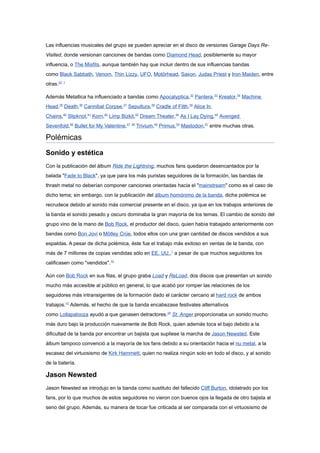 Las influencias musicales del grupo se pueden apreciar en el disco de versiones Garage Days Re-
Visited, donde versionan canciones de bandas como Diamond Head, posiblemente su mayor
influencia, o The Misfits, aunque también hay que incluir dentro de sus influencias bandas
como Black Sabbath, Venom, Thin Lizzy, UFO, Motörhead, Saxon, Judas Priest y Iron Maiden, entre
otras.22 1

Además Metallica ha influenciado a bandas como Apocalyptica,32 Pantera,33 Kreator,34 Machine
Head,35 Death,36 Cannibal Corpse,37 Sepultura,38 Cradle of Filth,39 Alice In
Chains,40 Slipknot,41 Korn,42 Limp Bizkit,43 Dream Theater,44 As I Lay Dying,45 Avenged
Sevenfold,46 Bullet for My Valentine,47 48 Trivium,49 Primus,50 Mastodon,51 entre muchas otras.

Polémicas
Sonido y estética
Con la publicación del álbum Ride the Lightning, muchos fans quedaron desencantados por la
balada "Fade to Black", ya que para los más puristas seguidores de la formación, las bandas de
thrash metal no deberían componer canciones orientadas hacia el "mainstream" como es el caso de
dicho tema; sin embargo, con la publicación del álbum homónimo de la banda, dicha polémica se
recrudece debido al sonido más comercial presente en el disco, ya que en los trabajos anteriores de
la banda el sonido pesado y oscuro dominaba la gran mayoría de los temas. El cambio de sonido del
grupo vino de la mano de Bob Rock, el productor del disco, quien había trabajado anteriormente con
bandas como Bon Jovi o Mötley Crüe, todos ellos con una gran cantidad de discos vendidos a sus
espaldas. A pesar de dicha polémica, éste fue el trabajo más exitoso en ventas de la banda, con
más de 7 millones de copias vendidas sólo en EE. UU.,1 a pesar de que muchos seguidores los
calificasen como "vendidos".10

Aún con Bob Rock en sus filas, el grupo graba Load y ReLoad, dos discos que presentan un sonido
mucho más accesible al público en general, lo que acabó por romper las relaciones de los
seguidores más intransigentes de la formación dado el carácter cercano al hard rock de ambos
trabajos.10 Además, el hecho de que la banda encabezase festivales alternativos
como Lollapalooza ayudó a que ganasen detractores.24 St. Anger proporcionaba un sonido mucho
más duro bajo la producción nuevamente de Bob Rock, quien además toca el bajo debido a la
dificultad de la banda por encontrar un bajista que supliese la marcha de Jason Newsted. Este
álbum tampoco convenció a la mayoría de los fans debido a su orientación hacia el nu metal, a la
escasez del virtuosismo de Kirk Hammett, quien no realiza ningún solo en todo el disco, y al sonido
de la batería.

Jason Newsted
Jason Newsted se introdujo en la banda como sustituto del fallecido Cliff Burton, idolatrado por los
fans, por lo que muchos de estos seguidores no vieron con buenos ojos la llegada de otro bajista al
seno del grupo. Además, su manera de tocar fue criticada al ser comparada con el virtuosismo de
 