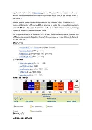aquellos años todos estábamos borrachos y pasándolo bien, pero él lo llevó todo demasiado lejos.
Era una persona realmente excesiva que tenía que llevarlo todo al límite, lo que incluía el alcohol y
las drogas".55

Cuando la banda le pidió a Mustaine que apareciese una entrevista entre él y Lars Ulrich en el
documental Some Kind of Monster de 2004, el guitarrista se negó a ello, pero Metallica incluyó dicha
entrevista. Mustaine dijo que eso fue "la traición final", y ha abandonado la esperanza de grabar algo
o reanudar amistad con los miembros de la banda.

Sin embargo, en el festival de Sonisphere en 2010, Dave Mustaine se presentó en el escenario junto
a Metallica, los musicos de Megadeth, Slayer y Anthrax para tocar un versión del tema de Diamond
Head "Am I Evil?". 56

Miembros
            James Hetfield, voz y guitarra rítmica (1981 - presente).
            Lars Ulrich, batería (1981 - presente).
            Kirk Hammett, guitarra principal (1983 - presente).
            Robert Trujillo, bajo (2003 - presente).
Anteriores
            Lloyd Grant, guitarra líder (1981 - 1982).
            Ron McGovney, bajo (1982).
            Dave Mustaine, guitarra líder (1982 - 1983).
            Cliff Burton †, bajo (1982 - 1986).
            Jason Newsted, bajo (1986 - 2001).
Línea de tiempo

                                                                                   ReLoad
                     Kill           Master    ...And                                 &
                          Ride the                                                                     St.   Death
                     'Em              of    Justice for Metallica Load             Garage
                          Lightning                                                                   Anger Magnetic
                      All           Puppets      All                               Inc. &
                                                                                    S&M
                             1984/        1986/        1988/     1991/              1997/   2001/      2003/     2008/
  1981       1982    1983                                                   1996
                             1985         1987         1990      1995               2000    2002       2007      2011
                                                       James Hetfield
                                                        Lars Ulrich
 Lloyd       Dave
                                                               Kirk Hammett
  G.          M.
Ron M.                Cliff Burton                             Jason Newsted                        Robert Trujillo


     Álbum editado               Voz y Guitarra rítmica        Bajo/coros



  Batería                       Guitarra principal/líder

Discografía
Álbumes de estudio
 