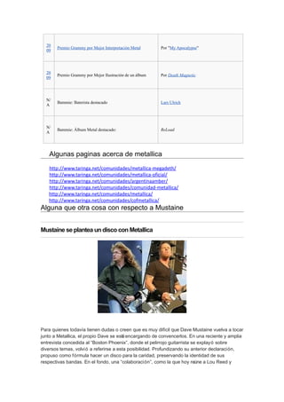20
       Premio Grammy por Mejor Interpretación Metal      Por "My Apocalypse"
  09




  20
       Premio Grammy por Mejor Ilustración de un álbum   Por Death Magnetic
  09




  N/
       Bammie: Baterista destacado                       Lars Ulrich
  A




  N/
       Bammie: Álbum Metal destacado:                    ReLoad
  A




   Algunas paginas acerca de metallica
   http://www.taringa.net/comunidades/metallica-megadeth/
   http://www.taringa.net/comunidades/metallica-oficial/
   http://www.taringa.net/comunidades/argentinaamber/
   http://www.taringa.net/comunidades/comunidad-metallica/
   http://www.taringa.net/comunidades/metallica/
   http://www.taringa.net/comunidades/cofmetallica/
Alguna que otra cosa con respecto a Mustaine


Mustaine se plantea un disco con Metallica




Para quienes todavía tienen dudas o creen que es muy difícil que Dave Mustaine vuelva a tocar
junto a Metallica, el propio Dave se está encargando de convencerlos. En una reciente y amplia
entrevista concedida al “Boston Phoenix”, donde el pelirrojo guitarrista se explayó sobre
diversos temas, volvió a referirse a esta posibilidad. Profundizando su anterior declaración,
propuso como fórmula hacer un disco para la caridad, preservando la identidad de sus
respectivas bandas. En el fondo, una “colaboración”, como la que hoy reúne a Lou Reed y
 