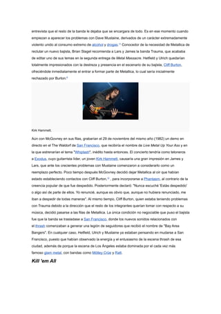 entrevista que el resto de la banda le dejaba que se encargara de todo. Es en ese momento cuando
empiezan a aparecer los problemas con Dave Mustaine, derivados de un carácter extremadamente
violento unido al consumo extremo de alcohol y drogas.11 Conocedor de la necesidad de Metallica de
reclutar un nuevo bajista, Brian Slagel recomienda a Lars y James la banda Trauma, que acababa
de editar uno de sus temas en la segunda entrega de Metal Massacre. Hetfield y Ulrich quedarían
totalmente impresionados con la destreza y presencia en el escenario de su bajista, Cliff Burton,
ofreciéndole inmediatamente el entrar a formar parte de Metallica, lo cual sería inicialmente
rechazado por Burton.8




Kirk Hammett.

Aún con McGovney en sus filas, grabarían el 29 de noviembre del mismo año (1982) un demo en
directo en el The Waldorf de San Francisco, que recibiría el nombre de Live Metal Up Your Ass y en
la que estrenarían el tema "Whiplash", inédito hasta entonces. El concierto tendría como teloneros
a Exodus, cuyo guitarrista líder, un joven Kirk Hammett, causaría una gran impresión en James y
Lars, que ante los crecientes problemas con Mustaine comenzaron a considerarlo como un
reemplazo perfecto. Poco tiempo después McGovney decidió dejar Metallica al oír que habían
estado estableciendo contactos con Cliff Burton,12 , para incorporarse a Phantasm, al contrario de la
creencia popular de que fue despedido. Posteriormente declaró: "Nunca escuché 'Estás despedido'
o algo así de parte de ellos. Yo renuncié, aunque es obvio que, aunque no hubiera renunciado, me
iban a despedir de todas maneras". Al mismo tiempo, Cliff Burton, quien estaba teniendo problemas
con Trauma debido a la dirección que el resto de los integrantes querían tomar con respecto a su
música, decidió pasarse a las filas de Metallica. La única condición no negociable que puso el bajista
fue que la banda se trasladase a San Francisco, donde los nuevos sonidos relacionados con
el thrash comenzaban a generar una legión de seguidores que recibió el nombre de "Bay Area
Bangers". En cualquier caso, Hetfield, Ulrich y Mustaine ya estaban pensando en mudarse a San
Francisco, puesto que habían observado la energía y el entusiasmo de la escena thrash de esa
ciudad, además de porque la escena de Los Ángeles estaba dominada por el cada vez más
famoso glam metal, con bandas como Mötley Crüe y Ratt.

Kill 'em All
 