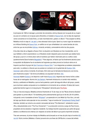 A principios de 1983 el mánager y promotor de conciertos Johnny Zazula (con la ayuda de su mujer)
se puso en contacto con el grupo para ofrecerles un traslado a Nueva York, con la idea de organizar
varios conciertos en la Costa Este y, si todo marchaba bien, grabar un álbum.6 Tras aceptar la oferta,
Metallica inició el viaje el 1 de abril, y tras atravesar todo el país, fijaron su nuevo lugar de residencia
en el Music Building de Nueva York, un edificio en el que cohabitaban con varias bandas de rock,
entre las que se encontraba Anthrax, iniciando amistad y camaradería entre los dos grupos.

A los diez días de su llegada a Nueva York, la situación con Mustaine se hizo insostenible, con lo
que Hetfield y Ulrich sorprendieron a un Mustaine recién despierto para anunciarle que estaba fuera
del grupo y que en un breve plazo salía el autobús que habían reservado para su vuelta a casa
(posteriormente Dave fundaría Megadeth).13 Para algunos, el factor que fue finalmente decisivo para
la expulsión de Mustaine fue el accidente de furgoneta que éste provocó al conducir ebrio en el
trayecto que llevó al grupo de San Francisco a Nueva York.14 Los integrantes ya estaban preparados
para esto. Le pidieron a Zazula que se pusiese en contacto con el guitarrista de Exodus, Kirk
Hammett, para unirse a la banda. Al principio, Kirk creía que la llamada de Zazula era una broma,
pero finalmente aceptó.12 De forma simultánea a la expulsión de Dave, Kirk
Hammett dejaba Exodus y se disponía a salir hacia Nueva York, llegando esa misma noche a altas
horas de la madrugada. Alumno de Joe Satriani, Hammett introduciría un sonido más melódico,
técnico y estilizado en Metallica, que se haría patente a partir del segundo álbum del grupo, puesto
que el primero estaba compuesto en su totalidad en el momento de su entrada. El debut del nuevo
guitarrista tendría lugar en el neoyorquino "Showplace" abriendo para The Rods.

Tras un mes de ensayos, Metallica entraría finalmente el 10 de mayo en los "Music America Studios"
para grabar su primer álbum.6 El tracklisting sería prácticamente igual que el de No Life 'til Leather,
incluyendo como novedades el tema "Whiplash", ya aparecido en Live Metal Up Your Ass, y el solo
de bajo que Burton solía ejecutar en los conciertos,15 bajo el nombre de "(Anesthesia) Pulling Teeth".
Además, también se incluiría una versión remozada del tema "The Mechanix", añadiendo nuevos
riffs y rebautizándola como "The Four Horsemen".16 La producción correría a cargo de Paul Curcio,
propietario de los estudios e ingeniero residente. Su trabajo levantó suspicacias por parte del grupo
debido a la diferencia de criterios con respecto al sonido del álbum que quería imprimirle la banda.

Tras seis semanas, el primer trabajo de Metallica sería lanzado en el mes de julio bajo el nombre Kill
'em All. Dicho nombre (Mátalos a Todos) provenía de una frase de Cliff Burton a causa del enfado
 