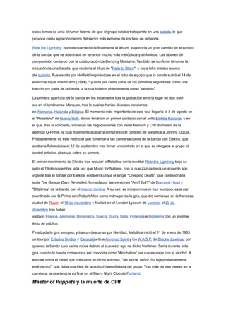 estos temas se unía el rumor latente de que el grupo estaba trabajando en una balada, lo que
provocó cierta agitación dentro del sector más extremo de los fans de la banda.

Ride the Lightning, nombre que recibiría finalmente el álbum, supondría un gran cambio en el sonido
de la banda, que se adentraba en terrenos mucho más melódicos y sinfónicos. Las labores de
composición contaron con la colaboración de Burton y Mustaine. También se confirmó el rumor la
inclusión de una balada, que recibiría el título de "Fade to Black", y cuya letra trataba acerca
del suicidio. Fue escrita por Hetfield inspirándose en el robo de equipo que la banda sufrió el 14 de
enero de aquel mismo año (1984),19 y vista por cierta parte de los primeros seguidores como una
traición por parte de la banda, a la que tildaron abiertamente como "vendida".

La primera aparición de la banda en los escenarios tras la grabación tendría lugar en dos sold-
out en el londinense Marquee, tras lo cual se harían diversos conciertos
en Alemania, Holanda y Bélgica. El momento más importante de este tour llegaría el 3 de agosto en
el "Roseland" de Nueva York, donde tendrían un primer contacto con el sello Elektra Records, y en
el que, tras el concierto, iniciarían las negociaciones con Peter Mensch y Cliff Burnstein de la
agencia Q-Prime, la cual finalmente acabaría comprando el contrato de Metallica a Johnny Zazula.
Probablemente es este hecho el que fomentaría las conversaciones de la banda con Elektra, que
acabaría fichándolos el 12 de septiembre tras firmar un contrato en el que se otorgaba al grupo el
control artístico absoluto sobre su carrera.

El primer movimiento de Elektra tras reclutar a Metallica sería reeditar Ride the Lightning bajo su
sello el 19 de noviembre, a la vez que Music for Nations, con la que Zazula tenía un acuerdo aún
vigente tras el fichaje por Elektra, edita en Europa el single "Creeping Death", que contendría la
suite The Garage Days Re-visited, formada por las versiones "Am I Evil?" de Diamond Head y
"Blitzkrieg" de la banda con el mismo nombre. A su vez, se inicia un nuevo tour europeo, esta vez
coordinado por Q-Prime con Robert Allen como mánager de la gira, que dio comienzo en la francesa
ciudad de Rusen el 16 de noviembre y finalizó en el London Lyceum de Londres el 20 de
diciembre tras haber
visitado Francia, Alemania, Dinamarca, Suecia, Suiza, Italia, Finlandia e Inglaterra con un enorme
éxito de público.

Finalizada la gira europea, y tras un descanso por Navidad, Metallica inició el 11 de enero de 1985
un tour por Estados Unidos y Canadá junto a Armored Saint y los W.A.S.P. de Blackie Lawless, con
quienes la banda tuvo varios roces debido al supuesto ego de dicho frontman. Sería durante esta
gira cuando la banda comienza a ser conocida como "Alcohólica" por sus excesos con el alcohol. A
esto se uniría el cartel que colocaron en dicho autobús, "No se ría, señor. Su hija probablemente
esté dentro", que daba una idea de la actitud desenfadada del grupo. Tras más de tres meses en la
carretera, la gira tendría su final en el Starry Night Club de Portland.

Master of Puppets y la muerte de Cliff
 