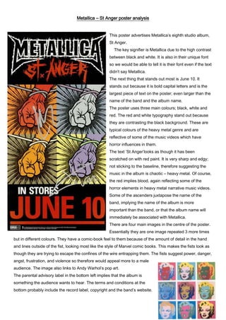 Metallica – St Anger poster analysis

This poster advertises Metallica’s eighth studio album,
St Anger.
The key signifier is Metallica due to the high contrast
between black and white. It is also in their unique font
so we would be able to tell it is their font even if the text
didn’t say Metallica.
The next thing that stands out most is June 10. It
stands out because it is bold capital letters and is the
largest piece of text on the poster; even larger than the
name of the band and the album name.
The poster uses three main colours; black, white and
red. The red and white typography stand out because
they are contrasting the black background. These are
typical colours of the heavy metal genre and are
reflective of some of the music videos which have
horror influences in them.
The text ‘St Anger’looks as though it has been
scratched on with red paint. It is very sharp and edgy;
not sticking to the baseline, therefore suggesting the
music in the album is chaotic – heavy metal. Of course,
the red implies blood, again reflecting some of the
horror elements in heavy metal narrative music videos.
Some of the ascenders juxtapose the name of the
band, implying the name of the album is more
important than the band, or that the album name will
immediately be associated with Metallica.
There are four main images in the centre of the poster.
Essentially they are one image repeated 3 more times
but in different colours. They have a comic-book feel to them because of the amount of detail in the hand
and lines outside of the fist, looking most like the style of Marvel comic books. This makes the fists look as
though they are trying to escape the confines of the wire entrapping them. The fists suggest power, danger,
angst, frustration, and violence so therefore would appeal more to a male
audience. The image also links to Andy Warhol’s pop art.
The parental advisory label in the bottom left implies that the album is
something the audience wants to hear. The terms and conditions at the
bottom probably include the record label, copyright and the band’s website.

 