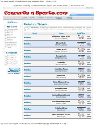 The premier ticketing source for concerts, sports, and theater events. - Metallica Tickets
http://www.concertsnsports.com/ResultsEvent.aspx?event=Metallica&pcatid=2[4/19/2009 1:39:33 AM]
Policies : Help
SEARCH:
Sell Tickets
New York Yankees
Chicago Cubs
NASCAR
Elton John
Wicked
Monty Python's
Spamalot
Lion King
Blue Man Group
Super Bowl XL
Madison Square
Garden
Sports Tickets
Concert Tickets
Theater Tickets
Las Vegas Tickets
Broadway Tickets
Metallica Tickets
Tickets to Metallica are available for the following venues, dates and times. To sort the list, click on
the column header. To find tickets for the given venue, date and time, click the tickets link in that
row.
Event Venue Date/Time
Metallica
Stockholm Globe Arena
Stockholm, Sweden
Monday
5/4/2009
7:00 PM
view
tickets
Metallica
Olympiahalle
Munich, Germany
Wednesday
5/6/2009
7:00 PM
view
tickets
Metallica
Leipzig Arena
Leipzig, Germany
Thursday
5/7/2009
7:00 PM
view
tickets
Metallica
Schleyerhalle
Stuttgart, Germany
Saturday
5/9/2009
7:00 PM
view
tickets
Metallica
Festhalle
Frankfurt, Germany
Monday
5/11/2009
7:00 PM
view
tickets
Metallica
Color Line Arena
Hamburg, Germany
Tuesday
5/12/2009
7:00 PM
view
tickets
Metallica
Stadthalle
Vienna, Austria
Thursday
5/14/2009
7:30 PM
view
tickets
Metallica
Konig Pilsener Arena
Oberhausen, Germany
Saturday
5/16/2009
7:00 PM
view
tickets
Metallica
Lanxess Arena
Cologne, Germany
Sunday
5/17/2009
8:00 PM
view
tickets
Metallica
Hartwall Arena Finland
Helsinki, Finland
Sunday
6/14/2009
8:00 PM
view
tickets
Metallica
Hartwall Arena Finland
Helsinki, Finland
Monday
6/15/2009
8:00 PM
view
tickets
Metallica
Oslo Spektrum
Oslo, Norway
Wednesday
6/17/2009
8:00 PM
view
tickets
Metallica
Datch Forum Di Assago
Assago, Italy
Monday
6/22/2009
7:00 PM
view
tickets
The premier ticketing source for concerts, sports, and theater events. - Metallica Tickets
 