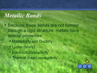 Metallic Bonds
Because these bonds are not formed
through a rigid structure, metals have
special properties:
Malleability and Ductility
Luster (shiny)
Electrical conductivity
Thermal (heat) conductivity
