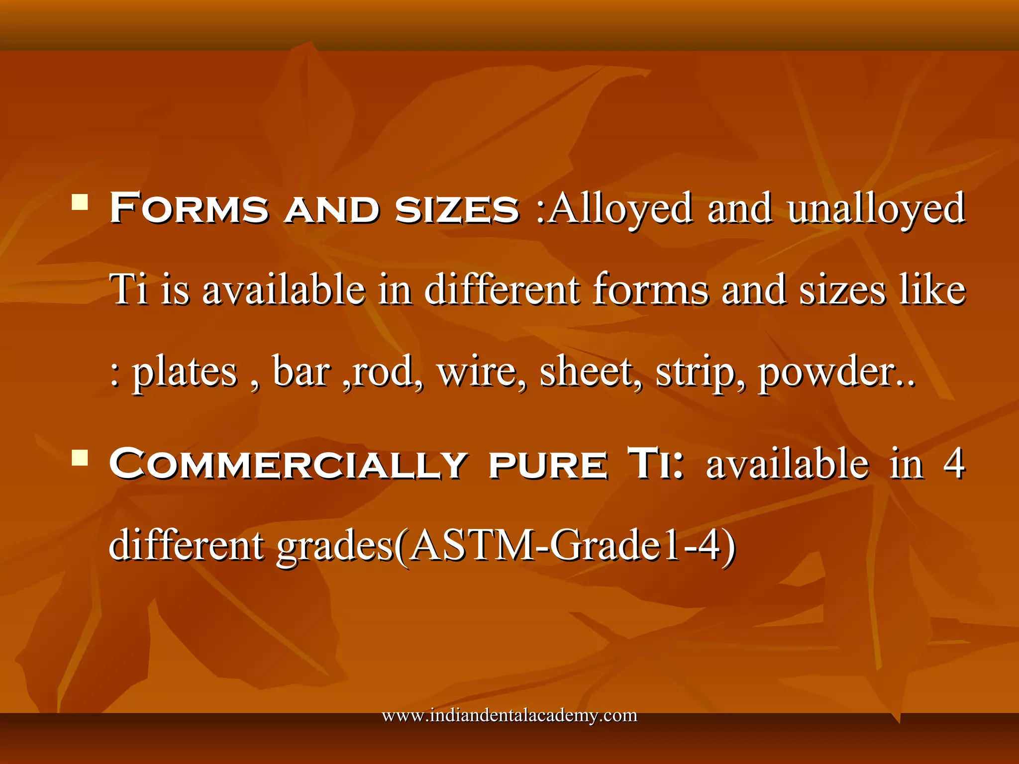 Forms and sizesForms and sizes :Alloyed and unalloyed:Alloyed and unalloyed
Ti is available in differentTi is available in different formsforms and sizes likeand sizes like
: plates , bar ,rod, wire, sheet, strip, powder..: plates , bar ,rod, wire, sheet, strip, powder..
 Commercially pure Ti:Commercially pure Ti: available in 4available in 4
different grades(ASTM-Grade1-4)different grades(ASTM-Grade1-4)
www.indiandentalacademy.comwww.indiandentalacademy.com
 
