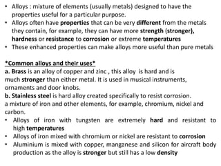 • Alloys : mixture of elements (usually metals) designed to have the
properties useful for a particular purpose.
• Alloys often have properties that can be very different from the metals
they contain, for example, they can have more strength (stronger),
hardness or resistance to corrosion or extreme temperatures
• These enhanced properties can make alloys more useful than pure metals
*Common alloys and their uses*
a. Brass is an alloy of copper and zinc , this alloy is hard and is
much stronger than either metal. It is used in musical instruments,
ornaments and door knobs.
b. Stainless steel is hard alloy created specifically to resist corrosion.
a mixture of iron and other elements, for example, chromium, nickel and
carbon.
• Alloys of iron with tungsten are extremely hard and resistant to
high temperatures
• Alloys of iron mixed with chromium or nickel are resistant to corrosion
• Aluminium is mixed with copper, manganese and silicon for aircraft body
production as the alloy is stronger but still has a low density
 