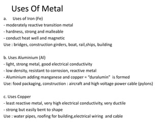 Uses Of Metal
a. Uses of Iron (Fe)
- moderately reactive transition metal
- hardness, strong and malleable
- conduct heat well and magnetic
Use : bridges, construction girders, boat, rail,ships, building
b. Uses Aluminium (Al)
- light, strong metal, good electrical conductivity
- low density, resistant to corrosion, reactive metal
- Aluminium adding manganese and copper = “duralumin” is formed
Use: food packaging, construction : aircraft and high voltage power cable (pylons)
c. Uses Copper
- least reactive metal, very high electrical conductivity, very ductile
- strong but easily bent to shape
Use : water pipes, roofing for building,electrical wiring and cable
 