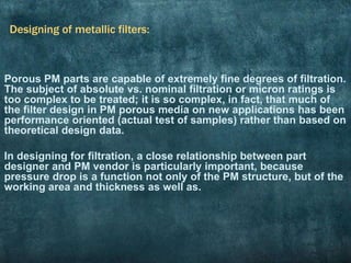 Designing of metallic filters:
Porous PM parts are capable of extremely fine degrees of filtration.
The subject of absolute vs. nominal filtration or micron ratings is
too complex to be treated; it is so complex, in fact, that much of
the filter design in PM porous media on new applications has been
performance oriented (actual test of samples) rather than based on
theoretical design data.
In designing for filtration, a close relationship between part
designer and PM vendor is particularly important, because
pressure drop is a function not only of the PM structure, but of the
working area and thickness as well as.
 