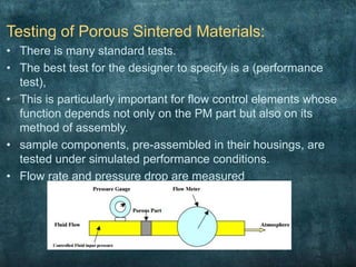 Testing of Porous Sintered Materials:
• There is many standard tests.
• The best test for the designer to specify is a (performance
test),
• This is particularly important for flow control elements whose
function depends not only on the PM part but also on its
method of assembly.
• sample components, pre-assembled in their housings, are
tested under simulated performance conditions.
• Flow rate and pressure drop are measured
 