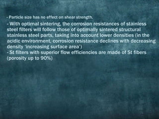 - With optimal sintering, the corrosion resistances of stainless
steel filters will follow those of optimally sintered structural
stainless steel parts, taking into account lower densities (in the
acidic environment, corrosion resistance declines with decreasing
density ‘increasing surface area’)
- St filters with superior flow efficiencies are made of St fibers
(porosity up to 90%)
- Particle size has no effect on shear strength.
 