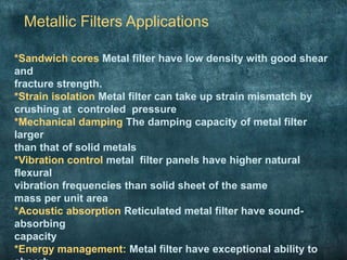 Metallic Filters Applications
*Sandwich cores Metal filter have low density with good shear
and
fracture strength.
*Strain isolation Metal filter can take up strain mismatch by
crushing at controled pressure
*Mechanical damping The damping capacity of metal filter
larger
than that of solid metals
*Vibration control metal filter panels have higher natural
flexural
vibration frequencies than solid sheet of the same
mass per unit area
*Acoustic absorption Reticulated metal filter have sound-
absorbing
capacity
*Energy management: Metal filter have exceptional ability to
 