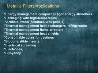 Metallic Filters Applications
*Energy management compact or light energy absorbers
*Packaging with high-temperature
*Artificial wood (furniture, wall panels)
*Thermal management heat exchangers refrigerators
*Thermal management flame arresters
*Thermal management heat shields
*Consumable cores for castings
*Biocompatible inserts
*Electrical screening
*Electrodes,
*Buoyancy
 
