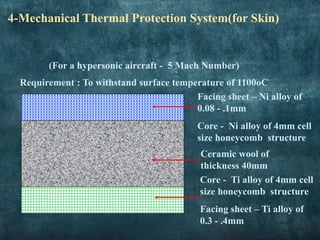 • Diamond orientation 304 stainless steel textile sandwich
panel with relative core density (12.6%).
• Tetrahedral structures are stacked node to node with an
interleaved planar hexagonal perforated layer
4-Mechanical Thermal Protection System(for Skin)
(For a hypersonic aircraft - 5 Mach Number)
Requirement : To withstand surface temperature of 1100oC
Ceramic wool of
thickness 40mm
Facing sheet – Ni alloy of
0.08 - .1mm
Core - Ni alloy of 4mm cell
size honeycomb structure
Core - Ti alloy of 4mm cell
size honeycomb structure
Facing sheet – Ti alloy of
0.3 - .4mm
 