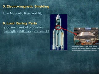 5. Electro-magnetic Shielding
Low Magnetic Permeability
6. Load Baring Parts
good mechanical properties :
strength - stiffness - low weight
Strength up to 100 kN both in the
normal and shear plane cheaper than
conventional honeycomb design)
 