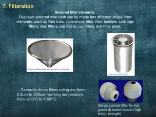 7. Filteration
Silicon carbide filter for hot
gases at rocket nozzle (high
temp. strength)
Sintered filter elements:
Five-layer sintered wire cloth can be made into different shape filter
elements, such as filter tube, cone-shape filter, filter baskets, cartridge
filters, disc filters, cup filters, cap filters, and filter plate.
- Generally these filters rating are from
0.2um to 200um, working temperature
from -200°C to 1000°C
 