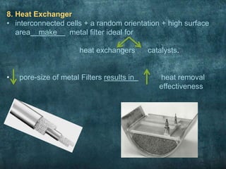 8. Heat Exchanger
• interconnected cells + a random orientation + high surface
area make metal filter ideal for
heat exchangers catalysts.
• pore-size of metal Filters results in heat removal
effectiveness
 