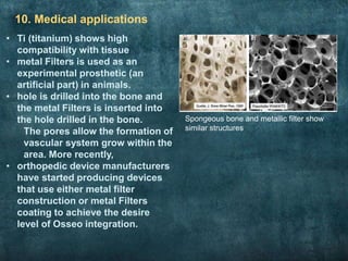 10. Medical applications
Spongeous bone and metallic filter show
similar structures
• Ti (titanium) shows high
compatibility with tissue
• metal Filters is used as an
experimental prosthetic (an
artificial part) in animals.
• hole is drilled into the bone and
the metal Filters is inserted into
the hole drilled in the bone.
The pores allow the formation of
vascular system grow within the
area. More recently,
• orthopedic device manufacturers
have started producing devices
that use either metal filter
construction or metal Filters
coating to achieve the desire
level of Osseo integration.
 