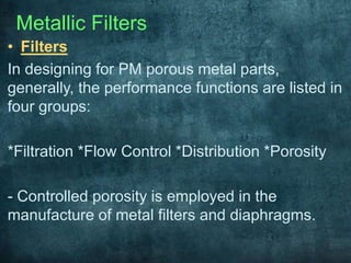 Metallic Filters
• Filters
In designing for PM porous metal parts,
generally, the performance functions are listed in
four groups:
*Filtration *Flow Control *Distribution *Porosity
- Controlled porosity is employed in the
manufacture of metal filters and diaphragms.
 