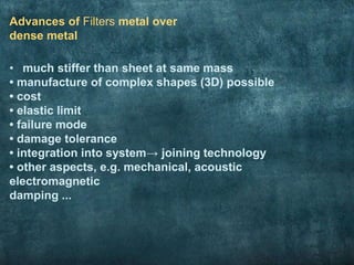 Advances of Filters metal over
dense metal
• much stiffer than sheet at same mass
• manufacture of complex shapes (3D) possible
• cost
• elastic limit
• failure mode
• damage tolerance
• integration into system→ joining technology
• other aspects, e.g. mechanical, acoustic
electromagnetic
damping ...
 
