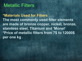 Metallic Filters
*Materials Used for Filters
The most commonly used filter elements
are made of bronze copper, nickel, bronze,
stainless steel, Titanium and 'Monel‘
*Price of metallic filters from 7$ to 12000$
per one kg .
 