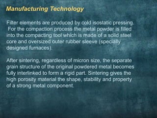 Manufacturing Technology
Filter elements are produced by cold isostatic pressing.
For the compaction process the metal powder is filled
into the compacting tool which is made of a solid steel
core and oversized outer rubber sleeve (specially
designed furnaces).
After sintering, regardless of micron size, the separate
grain structure of the original powdered metal becomes
fully interlinked to form a rigid part. Sintering gives the
high porosity material the shape, stability and property
of a strong metal component.
 