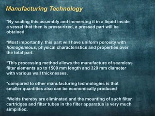 Manufacturing Technology
*By sealing this assembly and immersing it in a liquid inside
a vessel that then is pressurized, a pressed part will be
obtained.
*Most importantly, this part will have uniform porosity with
homogeneous, physical characteristics and properties over
the total part.
*This processing method allows the manufacture of seamless
filter elements up to 1500 mm length and 320 mm diameter
with various wall thicknesses.
*compared to other manufacturing technologies is that
smaller quantities also can be economically produced
*Welds thereby are eliminated and the mounting of such filter
cartridges and filter tubes in the filter apparatus is very much
simplified.
 