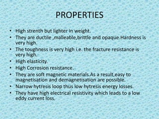 PROPERTIES
• High strenth but lighter in weight.
• They are ductile ,malleable,brittle and opaque.Hardness is
very high.
• The toughness is very high i.e. the fracture resistance is
very high.
• High elasticity.
• High Corrosion resistance.
• They are soft magnetic materials.As a result,easy to
magnetisation and demagnetisation are possible.
• Narrow hytresis loop thus low hytresis energy losses.
• They have high electrical resistivity which leads to a low
eddy current loss.

 