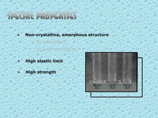 •

Non-crystalline, amorphous structure

No dislocations
No grain boundaries
•

High elastic limit

•

High strength

 