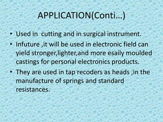 APPLICATION(Conti…)
• Used in cutting and in surgical instrument.
• Infuture ,it will be used in electronic field can
yield stronger,lighter,and more esaily moulded
castings for personal electronics products.
• They are used in tap recoders as heads ,in the
manufacture of springs and standard
resistances.

 
