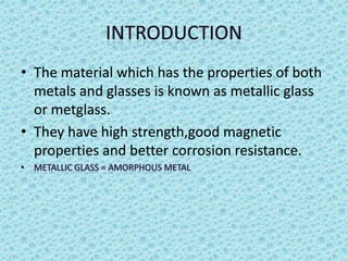 • The material which has the properties of both
metals and glasses is known as metallic glass
or metglass.
• They have high strength,good magnetic
properties and better corrosion resistance.

 
