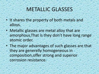 METALLIC GLASSES
• It shares the property of both metals and
alloys.
• Metallic glasses are metal alloy that are
amorphous.That is they don’t have long range
atomic order.
• The major advantages of such glasses are that
they are generelly homogeneous in
composition,offer strong and superior
corrosion resistance.

 
