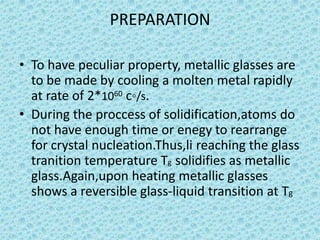 PREPARATION
• To have peculiar property, metallic glasses are
to be made by cooling a molten metal rapidly
at rate of 2*1060 c◦/s.
• During the proccess of solidification,atoms do
not have enough time or enegy to rearrange
for crystal nucleation.Thus,li reaching the glass
tranition temperature Tg solidifies as metallic
glass.Again,upon heating metallic glasses
shows a reversible glass-liquid transition at Tg

 