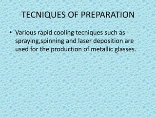 TECNIQUES OF PREPARATION
• Various rapid cooling tecniques such as
spraying,spinning and laser deposition are
used for the production of metallic glasses.

 