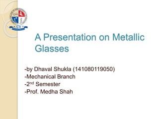 A Presentation on Metallic
Glasses
-by Dhaval Shukla (141080119050)
-Mechanical Branch
-2nd Semester
-Prof. Medha Shah
 
