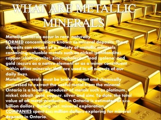 Metallic minerals occur in rare, naturally
FORMED concentrations known as mineral deposits. These
deposits can consist of a variety of metallic minerals
containing valuable metals such as nickel (pentlandite),
copper (chalcopyrite), zinc (sphalerite), lead (galena) and
gold (occurs as a native element or as a minor constituent
within other minerals) that are used in all aspects of our
daily lives.
Metallic minerals must be broken apart and chemically
processed to extract the useful metal from the mineral.
Ontario is a leading producer of metals such as platinum,
nickel, cobalt, gold, copper, silver and zinc. To date, the total
value of all metal production in Ontario is estimated at $450
billion dollars. During 2007, mineral exploration
COMPANIES spent $502 million dollars exploring for mineral
deposits in Ontario.
 