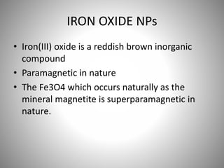 IRON OXIDE NPs
• Iron(III) oxide is a reddish brown inorganic
compound
• Paramagnetic in nature
• The Fe3O4 which occurs naturally as the
mineral magnetite is superparamagnetic in
nature.
 
