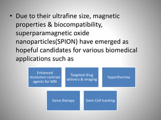 • Due to their ultrafine size, magnetic
properties & biocompatibility,
superparamagnetic oxide
nanoparticles(SPION) have emerged as
hopeful candidates for various biomedical
applications such as
Enhanced
resolution contrast
agents for MRI
Targeted drug
delivery & imaging
hyperthermia
Gene therapy Stem Cell tracking
 