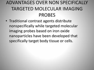 ADVANTAGES OVER NON SPECIFICALLY
TARGETED MOLECULAR IMAGING
PROBES
• Traditional contrast agents distribute
nonspecifically while targeted molecular
imaging probes based on iron oxide
nanoparticles have been developed that
specifically target body tissue or cells.
 