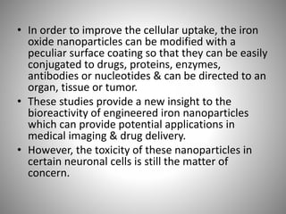 • In order to improve the cellular uptake, the iron
oxide nanoparticles can be modified with a
peculiar surface coating so that they can be easily
conjugated to drugs, proteins, enzymes,
antibodies or nucleotides & can be directed to an
organ, tissue or tumor.
• These studies provide a new insight to the
bioreactivity of engineered iron nanoparticles
which can provide potential applications in
medical imaging & drug delivery.
• However, the toxicity of these nanoparticles in
certain neuronal cells is still the matter of
concern.
 